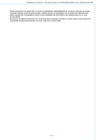 TRABALLO INICIAL: TECNOLOXÍAS DA INFORMACIÓN E DA COMUNICACIÓN
~ 3 ~
telecomunicacións do século XXI, en canto a posibilidades, dispoñibilidade de contidos e interese de acceso
universal. Internet, xunto ás redes sociais, a banda ancha e a mobilidade, son os piares dun elemento que
está a transformar a sociedade e a leva a unha sociedade da información e do coñecemento e a un novo
mundo dixital.
En resumo, as telecomunicacións son unha ferramenta que está a cambiar o mundo e todo o que sucede nel
e fai posible cousas que hai pouco non eran máis que un soño dixital
 