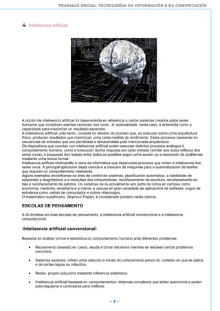 TRABALLO INICIAL: TECNOLOXÍAS DA INFORMACIÓN E DA COMUNICACIÓN
~ 4 ~
Intelixencia artificial:
A noción de intelixencia artificial foi desenvolvida en referencia a certos sistemas creados polos seres
humanos que constitúen axentes racionais non vivos . A racionalidade, neste caso, é entendida como a
capacidade para maximizar un resultado esperado.
A intelixencia artificial, polo tanto, consiste no deseño do proceso que, ao executar sobre unha arquitectura
física, producen resultados que maximizan unha certa medida de rendimento. Estes procesos baseanse en
secuencias de entradas que son percibidas e almacenadas pola mencionada arquitectura.
Os dispositivos que cuontan con intelixencia artificial poden executar distintos procesos análogos ó
comportamento humano, como a execución dunha resposta por cada entrada (similar aos actos reflexos dos
seres vivos), a búsqueda dun estado entre todos os posibles según unha acción ou a resolución de problemas
mediante unha lóxica formal.
Intelixencia artificial chámaselle á rama da informática que desenvolve procesos que imitan á intelixencia dos
seres vivos. A principal aplicación desta ciencia é a creación de máquinas para a automatización de tarefas
que requiran un comportamento intelixente.
Algúns exemplos encóntranse na área de control de sistemas, planificación automática, a habilidade de
responder a diagnósticos e a consultas dos consumidores, recoñecemento de escritura, recoñecemento do
fala e recoñecemento de patróns. Os sistemas de IA actualmente son parte da rutina en campos como
economía, mediciña, enxeñaría e a milicia, e usouse en gran variedade de aplicacións de software, xogos de
estratexia como xadrez de computador e outros videoxogos.
O matemático sudafricano, Seymour Papert, é considerado pioneiro nesta ciencia..
ESCOLAS DE PENSAMENTO
A IA divídese en dúas escolas de pensamento, a intelixencia artificial convencional e a intelixencia
computacional.
-Intelixencia artificial convencional:
Baseada en análise formal e estatística do comportamento humano ante diferentes problemas:
Razoamento baseado en casos: axuda a tomar decisións mentres se resolven certos problemas
concretos.
Sistemas expertos: infiren unha solución a través do coñecemento previo do contexto en que se aplica
e de certas regras ou relacións.
Redes: propón solucións mediante inferencia estatística.
Intelixencia artificial baseada en comportamentos: sistemas complexos que teñen autonomía e poden
auto-regularse e controlarse para mellorar.
 
