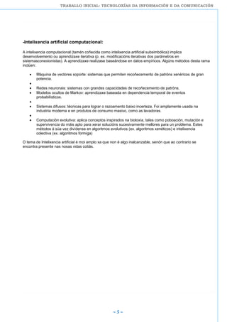 TRABALLO INICIAL: TECNOLOXÍAS DA INFORMACIÓN E DA COMUNICACIÓN
~ 5 ~
-Intelixencia artificial computacional:
A intelixencia computacional (tamén coñecida como intelixencia artificial subsimbólica) implica
desenvolvemento ou aprendizaxe iterativa (p. ex. modificacións iterativas dos parámetros en
sistemasconexionistas). A aprendizaxe realízase baseándose en datos empíricos. Algúns métodos desta rama
inclúen:
Máquina de vectores soporte: sistemas que permiten recoñecemento de patróns xenéricos de gran
potencia.
Redes neuronais: sistemas con grandes capacidades de recoñecemento de patróns.
Modelos ocultos de Markov: aprendizaxe baseada en dependencia temporal de eventos
probabilísticos.
Sistemas difusos: técnicas para lograr o razoamento baixo incerteza. Foi amplamente usada na
industria moderna e en produtos de consumo masivo, como as lavadoras.
Computación evolutiva: aplica conceptos inspirados na bioloxía, tales como poboación, mutación e
supervivencia do máis apto para xerar solucións sucesivamente mellores para un problema. Estes
métodos á súa vez divídense en algoritmos evolutivos (ex. algoritmos xenéticos) e intelixencia
colectiva (ex. algoritmos formiga)
O tema de Intelixencia artificial é moi amplo xa que non é algo inalcanzable, senón que ao contrario se
encontra presente nas nosas vidas cotiás.
 