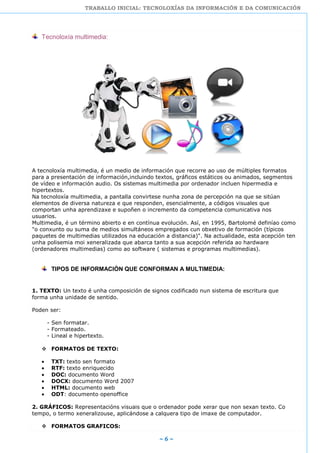 TRABALLO INICIAL: TECNOLOXÍAS DA INFORMACIÓN E DA COMUNICACIÓN
~ 6 ~
Tecnoloxía multimedia:
A tecnoloxía multimedia, é un medio de información que recorre ao uso de múltiples formatos
para a presentación de información,incluindo textos, gráficos estáticos ou animados, segmentos
de vídeo e información audio. Os sistemas multimedia por ordenador incluen hipermedia e
hipertextos.
Na tecnoloxía multimedia, a pantalla convirtese nunha zona de percepción na que se sitúan
elementos de diversa natureza e que responden, esencialmente, a códigos visuales que
comportan unha aprendizaxe e supoñen o incremento da competencia comunicativa nos
usuarios.
Multimedia, é un término abierto e en contínua evolución. Así, en 1995, Bartolomé definíao como
"o conxunto ou suma de medios simultáneos empregados cun obxetivo de formación (típicos
paquetes de multimedias utilizados na educación a distancia)". Na actualidade, esta acepción ten
unha polisemia moi xeneralizada que abarca tanto a sua acepción referida ao hardware
(ordenadores multimedias) como ao software ( sistemas e programas multimedias).
TIPOS DE INFORMACIÓN QUE CONFORMAN A MULTIMEDIA:
1. TEXTO: Un texto é unha composición de signos codificado nun sistema de escritura que
forma unha unidade de sentido.
Poden ser:
- Sen formatar.
- Formateado.
- Lineal e hipertexto.
 FORMATOS DE TEXTO:
TXT: texto sen formato
RTF: texto enriquecido
DOC: documento Word
DOCX: documento Word 2007
HTML: documento web
ODT: documento openoffice
2. GRÁFICOS: Representacións visuais que o ordenador pode xerar que non sexan texto. Co
tempo, o termo xeneralizouse, aplicándose a calquera tipo de imaxe de computador.
 FORMATOS GRAFICOS:
 