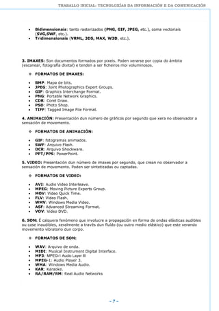 TRABALLO INICIAL: TECNOLOXÍAS DA INFORMACIÓN E DA COMUNICACIÓN
~ 7 ~
Bidimensionais: tanto rasterizados (PNG, GIF, JPEG, etc.), coma vectoriais
(SVG,SWF, etc.).
Tridimensionais (VRML, 3DS, MAX, W3D, etc.).
3. IMAXES: Son documentos formados por pixeis. Poden xerarse por copia do ámbito
(escanear, fotografía dixital) e tenden a ser ficheiros moi voluminosos.
 FORMATOS DE IMAXES:
BMP: Mapa de bits.
JPEG: Joint Photographics Expert Groups.
GIF: Graphics Interchange Format.
PNG: Portable Network Graphics.
CDR: Corel Draw.
PSD: Photo Shop.
TIFF: Tagged Image File Format.
4. ANIMACIÓN: Presentación dun número de gráficos por segundo que xera no observador a
sensación de movemento.
 FORMATOS DE ANIMACIÓN:
GIF: fotogramas animados.
SWF: Arquivo Flash.
DCR: Arquivo Shockware.
PPT/PPS: PowerPoint.
5. VIDEO: Presentación dun número de imaxes por segundo, que crean no observador a
sensación de movemento. Poden ser sintetizadas ou captadas.
 FORMATOS DE VIDEO:
AVI: Audio Video Interleave.
MPEG: Moving Picture Experts Group.
MOV: Video Quick Time.
FLV: Video Flash.
WMV: Windows Media Video.
ASF: Advanced Streaming Format.
VOV: Video DVD.
6. SON: É calquera fenómeno que involucre a propagación en forma de ondas elásticas audibles
ou case inaudibles, xeralmente a través dun fluído (ou outro medio elástico) que este xerando
movemento vibratorio dun corpo.
 FORMATOS DE SON:
WAV: Arquivo de onda.
MIDI: Musical Instrument Digital Interface.
MP3: MPEG-1 Audio Layer III
MPEG-1: Audio Player 3.
WMA: Windows Media Audio.
KAR: Karaoke.
RA/RAM/RM: Real Audio Networks
 