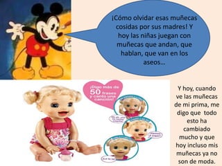 ¡Cómo olvidar esas muñecas
cosidas por sus madres! Y
hoy las niñas juegan con
muñecas que andan, que
hablan, que van en los
aseos…
Y hoy, cuando
ve las muñecas
de mi prima, me
digo que todo
esto ha
cambiado
mucho y que
hoy incluso mis
muñecas ya no
son de moda.
 