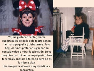 Yo, me gustaban cantar, hacer
espectáculos de baile o de teatro con mi
hermana pequeña y disfrazarme. Pero
hoy, los niños preferían jugar con su
consola video o mirar la televisión. Lo ve
muy bien con mi hermano pequeño. Solo
tenemos 6 anos de diferencia pero no es
la misma vida.
Pienso que la vida era muy divertida y
sana antes.
 