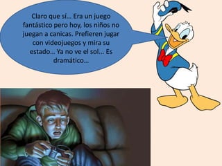 Claro que sí… Era un juego
fantástico pero hoy, los niños no
juegan a canicas. Prefieren jugar
con videojuegos y mira su
estado… Ya no ve el sol... Es
dramático…
 