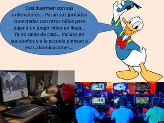 Casi duermen con sus
ordenadores… Pasan sus jornadas
conectadas con otros niños para
jugar a un juego video en línea…
Ya no salen de casa… Incluso en
sus sueños y a la escuela piensan a
esas abominaciones…
 