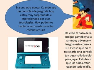 Era una otra época. Cuando veo
las consolas de juego de hoy,
estoy muy sorprendido e
impresionado por esas
tecnologías. Hoy, podemos
hablar a la consola o ver las
escenas en 3D.
He visto el paso de la
antigua gameboy a la
gameboy advance y
luego a esta consola
3D. Pienso que no es
necesario una consola
tan desarrollada solo
para jugar. Esto hace
que los niños están
jugando todo el día.
 