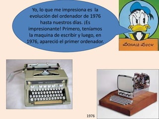 Yo, lo que me impresiona es la
evolución del ordenador de 1976
hasta nuestros días. ¡Es
impresionante! Primero, teníamos
la maquina de escribir y luego, en
1976, apareció el primer ordenador.
1976
 