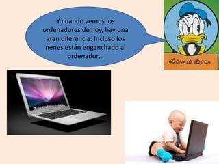 Y cuando vemos los
ordenadores de hoy, hay una
gran diferencia. Incluso los
nenes están enganchado al
ordenador…
 