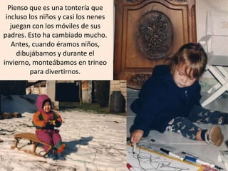 Pienso que es una tontería que
incluso los niños y casi los nenes
juegan con los móviles de sus
padres. Esto ha cambiado mucho.
Antes, cuando éramos niños,
dibujábamos y durante el
invierno, monteábamos en trineo
para divertirnos.
 