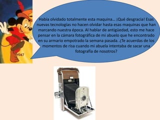 Había olvidado totalmente esta maquina… ¡Qué desgracia! Esas
nuevas tecnologías no hacen olvidar hasta esas maquinas que han
marcando nuestra época. Al hablar de antigüedad, esto me hace
pensar en la cámara fotográfica de mi abuelo que he encontrado
en su armario empotrado la semana pasada. ¿Te acuerdas de los
momentos de risa cuando mi abuela intentaba de sacar una
fotografía de nosotros?
 
