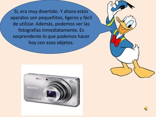 Si, era muy divertido. Y ahora estos
aparatos son pequeñitos, ligeros y fácil
de utilizar. Además, podemos ver las
fotografías inmediatamente. Es
sorprendente lo que podemos hacer
hoy con esos objetos.
 