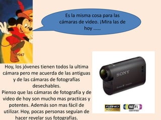 Es la misma cosa para las
cámaras de video. ¡Mira las de
hoy ……
Hoy, los jóvenes tienen todos la ultima
cámara pero me acuerda de las antiguas
y de las cámaras de fotografías
desechables.
Pienso que las cámaras de fotografía y de
video de hoy son mucho mas practicas y
potentes. Además son mas fácil de
utilizar. Hoy, pocas personas seguían de
hacer revelar sus fotografías.
 