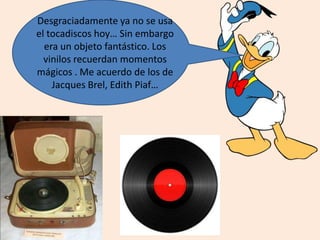 Desgraciadamente ya no se usa
el tocadiscos hoy… Sin embargo
era un objeto fantástico. Los
vinilos recuerdan momentos
mágicos . Me acuerdo de los de
Jacques Brel, Edith Piaf…
 