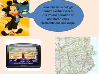 Pero mira la tecnología
permite ciertos avances,
los GPS nos permiten de
orientarnos mas
fácilmente que una mapa.
 