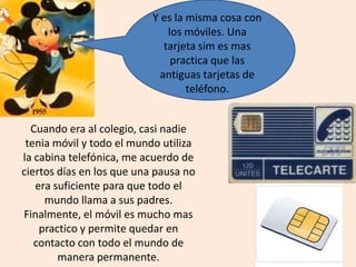 Y es la misma cosa con
los móviles. Una
tarjeta sim es mas
practica que las
antiguas tarjetas de
teléfono.
Cuando era al colegio, casi nadie
tenia móvil y todo el mundo utiliza
la cabina telefónica, me acuerdo de
ciertos días en los que una pausa no
era suficiente para que todo el
mundo llama a sus padres.
Finalmente, el móvil es mucho mas
practico y permite quedar en
contacto con todo el mundo de
manera permanente.
 