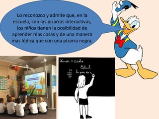 Lo reconozco y admite que, en la
escuela, con las pizarras interactivas,
los niños tienen la posibilidad de
aprender mas cosas y de una manera
mas lúdica que con una pizarra negra.
 
