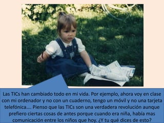 Las TICs han cambiado todo en mi vida. Por ejemplo, ahora voy en clase
con mi ordenador y no con un cuaderno, tengo un móvil y no una tarjeta
telefónica…. Pienso que las TICs son una verdadera revolución aunque
prefiero ciertas cosas de antes porque cuando era niña, había mas
comunicación entre los niños que hoy. ¿Y tu qué dices de esto?
 