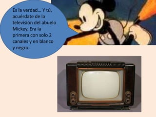 Es la verdad… Y tú,
acuérdate de la
televisión del abuelo
Mickey. Era la
primera con solo 2
canales y en blanco
y negro.
 