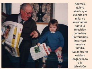Además,
quiero
añadir que
cuando era
niña, no
mirábamos
tanto la
televisión
como hoy.
Preferíamos
jugar con
nuestra
familia.
Los niños no
estaban
enganchado
a la
televisión.
 