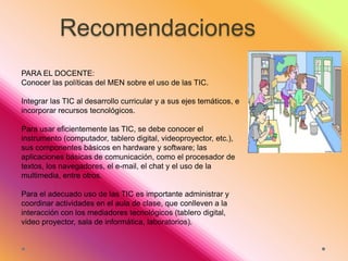 Recomendaciones
PARA EL DOCENTE:
Conocer las políticas del MEN sobre el uso de las TIC.
Integrar las TIC al desarrollo curricular y a sus ejes temáticos, e
incorporar recursos tecnológicos.
Para usar eficientemente las TIC, se debe conocer el
instrumento (computador, tablero digital, videoproyector, etc.),
sus componentes básicos en hardware y software; las
aplicaciones básicas de comunicación, como el procesador de
textos, los navegadores, el e-mail, el chat y el uso de la
multimedia, entre otros.
Para el adecuado uso de las TIC es importante administrar y
coordinar actividades en el aula de clase, que conlleven a la
interacción con los mediadores tecnológicos (tablero digital,
video proyector, sala de informática, laboratorios).

 
