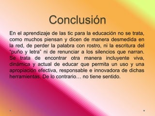 Conclusión
En el aprendizaje de las tic para la educación no se trata,
como muchos piensan y dicen de manera desmedida en
la red, de perder la palabra con rostro, ni la escritura del
“puño y letra” ni de renunciar a los silencios que narran.
Se trata de encontrar otra manera incluyente viva,
dinámica y actual de educar que permita un uso y una
apropiación efectiva, responsable e innovadora de dichas
herramientas. De lo contrario… no tiene sentido.

 