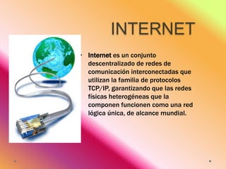 INTERNET
• Internet es un conjunto
descentralizado de redes de
comunicación interconectadas que
utilizan la familia de protocolos
TCP/IP, garantizando que las redes
físicas heterogéneas que la
componen funcionen como una red
lógica única, de alcance mundial.

 