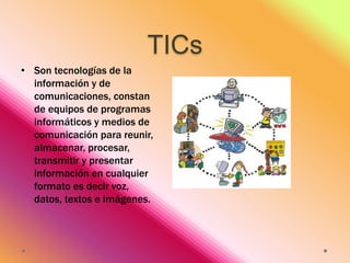 TICs
• Son tecnologías de la
información y de
comunicaciones, constan
de equipos de programas
informáticos y medios de
comunicación para reunir,
almacenar, procesar,
transmitir y presentar
información en cualquier
formato es decir voz,
datos, textos e imágenes.

 