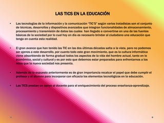 LAS TICS EN LA EDUCACIÓN
•

Las tecnologías de la información y la comunicación “TIC’S” según varios tratadistas son el conjunto
de técnicas, desarrollos y dispositivos avanzados que integran funcionalidades de almacenamiento,
procesamiento y transmisión de datos las cuales han llegado a convertirse en una de las fuentes
básicas de la sociedad por lo cual hoy en día es necesario brindar al ciudadano una educación que
tenga en cuenta esta realidad.

•

El gran avance que han tenido las TIC en las dos últimas décadas salta a la vista, pero no podemos
ser ajenos a este desarrollo, por cuanto todo este gran movimiento, que es la cultura informática
viene absorbiendo de forma gradual todos los aspectos de la vida del hombre actual, tanto en lo
económico, social y cultural y es por esto que debemos estar preparados para enfrentarnos a los
retos que la nueva sociedad nos presenta.

•

Además de lo expuesto anteriormente es de gran importancia recalcar el papel que debe cumplir el
profesor y el alumno para incorporar con eficacia los elementos tecnológicos en la educación.

•

Las TICS prestan un apoyo al docente para el enriquecimiento del proceso enseñanza-aprendizaje.

 
