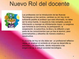 Nuevo Rol del docente
Los profesores con la introducción de las Nuevas
Tecnologías en los centros, cambian su rol; hoy no es
suficiente pedirle al profesor que esté informado, no debe
ser la única fuente, ni siquiera la más completa, pues la
información a manejar es infinitamente mayor. Le exigimos
que fomente la convivencia, la participación, la
cooperación, la autocrítica, la ética y la reflexión y que
parta de los conocimientos que ya trae el alumno, para
sistematizarlos y utilizarlos de manera creativa y
constructiva.
El docente de hoy en día debe ser un profesional reflexivo
capaz de analizar el contexto en el que se desarrolla su
actividad y de planificarla, dando respuesta a las
exigencias de la actual sociedad tecnológica.

 