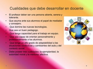 Cualidades que debe desarrollar en docente
•
•
•
•
•
•
•

•

El profesor deber ser una persona abierta, serena y
tolerante.
Que asuma ante sus alumnos el papel de mediador
y consejero.
Que domine las nuevas tecnologías.
Que sea un buen pedagogo.
Que tenga capacidad para el trabajo en equipo.
Que sea capaz de orientar personalmente y
profesionalmente a los alumnos.
Que tenga un alto grado de adaptabilidad a las
situaciones conflictivas y cambiantes del aula y del
contexto social.
Debe poseer tres cualidades: la ejemplaridad, la
autoridad moral y la madurez afectiva.

 