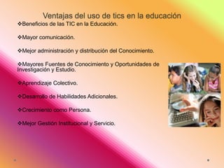 Ventajas del uso de tics en la educación
Beneficios de las TIC en la Educación.
Mayor comunicación.

Mejor administración y distribución del Conocimiento.
Mayores Fuentes de Conocimiento y Oportunidades de
Investigación y Estudio.
Aprendizaje Colectivo.
Desarrollo de Habilidades Adicionales.
Crecimiento como Persona.
Mejor Gestión Institucional y Servicio.

 