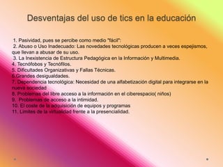 Desventajas del uso de tics en la educación
1. Pasividad, pues se percibe como medio "fácil":
2. Abuso o Uso Inadecuado: Las novedades tecnológicas producen a veces espejismos,
que llevan a abusar de su uso.
3. La Inexistencia de Estructura Pedagógica en la Información y Multimedia.
4. Tecnófobos y Tecnófilos.
5. Dificultades Organizativas y Fallas Técnicas.
6.Grandes desigualdades.
7. Dependencia tecnológica: Necesidad de una alfabetización digital para integrarse en la
nueva sociedad
8. Problemas del libre acceso a la información en el ciberespacio( niños)
9. Problemas de acceso a la intimidad.
10. El coste de la adquisición de equipos y programas
11. Limites de la virtualidad frente a la presencialidad.

 