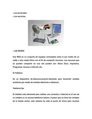 - Los terminales.
- Los servicios.

- LAS REDES
Una RED es un conjunto de equipos conectados entre sí por medio de un
cable u otro medio físico con el fin de compartir recursos. Los recursos que
se pueden compartir en una red pueden ser: Disco Duro, Impresora,
Programas, Acceso a Internet, etc.
El Teléfono
Es un dispositivo de telecomunicación diseñado para transmitir señales
acústicas por medio de señales eléctricas a distancia.
Telefonía fija
El método más elemental para realizar una conexión a Internet es el uso de
un módem en un acceso telefónico básico. A pesar que no tiene las ventajas
de la banda ancha, este sistema ha sido el punto de inicio para muchos

 