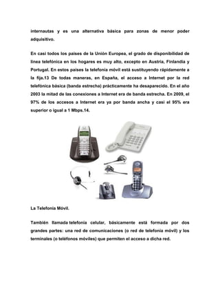 internautas y es una alternativa básica para zonas de menor poder
adquisitivo.
En casi todos los países de la Unión Europea, el grado de disponibilidad de
línea telefónica en los hogares es muy alto, excepto en Austria, Finlandia y
Portugal. En estos países la telefonía móvil está sustituyendo rápidamente a
la fija.13 De todas maneras, en España, el acceso a Internet por la red
telefónica básica (banda estrecha) prácticamente ha desaparecido. En el año
2003 la mitad de las conexiones a Internet era de banda estrecha. En 2009, el
97% de los accesos a Internet era ya por banda ancha y casi el 95% era
superior o igual a 1 Mbps.14.

La Telefonía Móvil.
También llamada telefonía celular, básicamente está formada por dos
grandes partes: una red de comunicaciones (o red de telefonía móvil) y los
terminales (o teléfonos móviles) que permiten el acceso a dicha red.

 