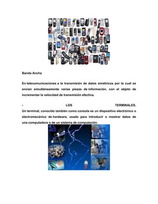 Banda Ancha
En telecomunicaciones a la transmisión de datos simétricos por la cual se
envían simultáneamente varias piezas de información, con el objeto de
incrementar la velocidad de transmisión efectiva.
-

LOS

TERMINALES.

Un terminal, conocido también como consola es un dispositivo electrónico o
electromecánico de hardware, usado para introducir o mostrar datos de
una computadora o de un sistema de computación.

 