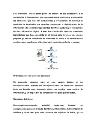 Los terminales actúan como punto de acceso de los ciudadanos a la
sociedad de la información y por eso son de suma importancia y son uno de
los elementos que más han evolucionado y evolucionan: es continua la
aparición de terminales que permiten aprovechar la digitalización de la
información y la creciente disponibilidad de infraestructuras por intercambio
de esta información digital. A esto han contribuido diversas novedades
tecnológicas que han coincidido en el tiempo para favorecer un entorno
propicio, ya que la innovación en terminales va unida a la innovación en
servicios pues usualmente el terminal es el elemento que limita el acceso.

Ordenador personal (personal computer)
Un

ordenador

pequeño,

para

un

sólo

usuario

basado

en

un

microprocesador. Además del microprocesador, un ordenador personal
tiene un teclado para introducir datos, un monitor para mostrar la
información, y un dispositivo de almacenamiento para guardar datos.
Navegador de internet
Un navegador o navegador

web (del

inglés, web

browser)

es

una aplicaciónque opera a través de Internet, interpretando la información de
archivos y sitios web para que podamos ser capaces de leerla, (ya se

 