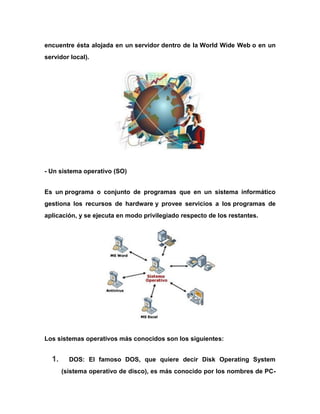 encuentre ésta alojada en un servidor dentro de la World Wide Web o en un
servidor local).

- Un sistema operativo (SO)
Es un programa o conjunto de programas que en un sistema informático
gestiona los recursos de hardware y provee servicios a los programas de
aplicación, y se ejecuta en modo privilegiado respecto de los restantes.

Los sistemas operativos más conocidos son los siguientes:

1.

DOS: El famoso DOS, que quiere decir Disk Operating System
(sistema operativo de disco), es más conocido por los nombres de PC-

 
