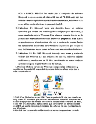 DOS y MS-DOS. MS-DOS fue hecho por la compañía de software
Microsoft y es en esencia el mismo SO que el PC-DOS. Aún con los
nuevos sistemas operativos que han salido al mercado, todavía el DOS
es un sólido contendiente en la guerra de los SO.

1.

2 Windows 3.1: Microsoft tomo una decisión, hacer un sistema
operativo que tuviera una interfaz gráfica amigable para el usuario, y
como resultado obtuvo Windows. Este sistema muestra íconos en la
pantalla que representan diferentes archivos o programas, a los cuales
se puede accesar al darles doble clic con el puntero del mouse. Todas
las aplicaciones elaboradas para Windows se parecen, por lo que es
muy fácil aprender a usar nuevo software una vez aprendido las bases.

1.

3.Windows 95: En 1995, Microsoft introdujo una nueva y mejorada
versión del Windows 3.1. Las mejoras de este SO incluyen soporte
multitareas y arquitectura de 32 bits, permitiendo así correr mejores
aplicaciones para mejorar la eficacia del trabajo.

4.Windows NT: Esta versión de Windows se especializa en las redes y
servidores. Con este SO se puede interactuar de forma eficaz entre dos o
más computadoras.

5.OS/2: Este SO fue hecho por IBM. Tiene soporte de 32 bits y su interfaz es
muy buena. El problema que presenta este sistema operativo es que no se le
ha dad el apoyo que se merece en cuanto a aplicaciones se refiere. Es decir,
no se han creado muchas aplicaciones que aprovechen las características
de el SO, ya que la mayoría del mercado de software ha sido monopolizado
por Windows.
6.Mac OS: Las computadoras Macintosh no serían tan populares como lo

 