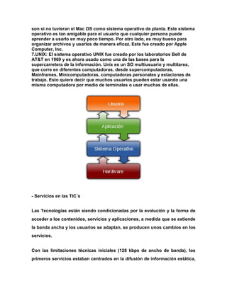 son si no tuvieran el Mac OS como sistema operativo de planta. Este sistema
operativo es tan amigable para el usuario que cualquier persona puede
aprender a usarlo en muy poco tiempo. Por otro lado, es muy bueno para
organizar archivos y usarlos de manera eficaz. Este fue creado por Apple
Computer, Inc.
7.UNIX: El sistema operativo UNIX fue creado por los laboratorios Bell de
AT&T en 1969 y es ahora usado como una de las bases para la
supercarretera de la información. Unix es un SO multiusuario y multitarea,
que corre en diferentes computadoras, desde supercomputadoras,
Mainframes, Minicomputadoras, computadoras personales y estaciones de
trabajo. Esto quiere decir que muchos usuarios pueden estar usando una
misma computadora por medio de terminales o usar muchas de ellas.

- Servicios en las TIC´s
Las Tecnologías están siendo condicionadas por la evolución y la forma de
acceder a los contenidos, servicios y aplicaciones, a medida que se extiende
la banda ancha y los usuarios se adaptan, se producen unos cambios en los
servicios.
Con las limitaciones técnicas iniciales (128 kbps de ancho de banda), los
primeros servicios estaban centrados en la difusión de información estática,

 