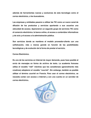además de herramientas nuevas y exclusivas de esta tecnología como el
correo electrónico, o los buscadores.
Las empresas y entidades pasaron a utilizar las TIC como un nuevo canal de
difusión de los productos y servicios aportando a sus usuarios una
ubicuidad de acceso. Aparecieron un segundo grupo de servicios TIC como
el comercio electrónico, la banca online, el acceso a contenidos informativos
y de ocio y el acceso a la administración pública.
Son servicios donde se mantiene el modelo proveedor-cliente con una
sofisticación, más o menos grande en función de las posibilidades
tecnológicas y de evolución de la forma de prestar el servicio.
Correo Electrónico.
Es uno de los servicios en Internet de mayor demanda, pues hace posible el
envío de mensajes en forma de archivo de texto. La academia francesa
utiliza el vocablo “mél” mientras que los canadienses (generalmente más
creativos) adoptaron el vocablo “courriel”. Sin embargo, también es posible
utilizar el término courriel en Francia. Para usar el correo electrónico, se
necesita contar con acceso a Internet y con una cuenta en un servidor de
correo electrónico.

 