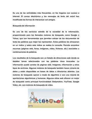 Es una de las actividades más frecuentes, en los hogares con acceso a
Internet. El correo electrónico y los mensajes de texto del móvil han
modificado las formas de interactuar con amigos.
Búsqueda de información
Es uno de los servicios estrella de la sociedad de la información,
proporcionado para los llamados motores de búsqueda, como Google o
Yahoo, que son herramientas que permiten extraer de los documentos de
texto las palabras que mejor los representan. Estas palabras las almacenan
en un índice y sobre este índice se realiza la consulta. Permite encontrar
recursos (páginas web, foros, imágenes, vídeo, ficheros, etc.) asociados a
combinaciones de palabras.
Los resultados de la búsqueda son un listado de direcciones web donde se
detallan

temas

relacionados

con

las

palabras

clave

buscadas.

La

información puede constar de páginas web, imágenes, información y otros
tipos de archivos. Algunos motores de búsqueda también hacen minería de
datos y están disponibles en bases de datos o directorios abiertos. Los
motores de búsqueda operan a modo de algoritmo o son una mezcla de
aportaciones algorítmicas y humanas. Algunos sitios web ofrecen un motor
de búsqueda como principal funcionalidad: Dailymotion, YouTube, Google
Vídeo, etc. son motores de búsqueda de vídeo.

 