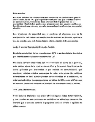 Banca online
El sector bancario ha sufrido una fuerte revolución los últimos años gracias
al desarrollo de las TIC, que ha permitido el fuerte uso que se está haciendo
de estos servicios. Su éxito se debe a la variedad de productos y a la
comodidad y facilidad de gestión que proporcionan. Los usuarios del banco
lo utilizan cada vez más, por ejemplo, para realizar transferencias o consultar
el saldo.
Los problemas de seguridad son el phishing; el pharming, que es la
manipulación del sistema de resolución de nombres en internet, que hace
que se acceda a una web falsa; elscam, intermediación de transferencias.
Audio Y Música Reproductor De Audio Portátil.
Desde la popularidad de los reproductores MP3, la venta o bajada de música
por internet está desplazando los formatos CD.
Un nuevo servicio relacionado con los contenidos de audio es el podcast,
esta palabra viene de la contracción de iPod y Broadcast. Son ficheros de
audio grabados por aficionados o por medios de comunicación, que
contienen noticias, música, programas de radio, entre otros. Se codifican
normalmente en MPS, aunque pueden ser escuchados en el ordenador, es
más habitual utilizar los reproductores portátiles de MP3, como el iPod, que
en abril del 2008 había vendido 150 millones de unidades en todo el mundo.
TV Y Cine Alta Definición.
Como servicio diferencial está el que ofrecen algunas redes de televisión IP,
y que consiste en ver contenidos en modalidad de vídeo bajo demanda. De
manera que el usuario controla el programa como si tuviera el aparato de
vídeo en casa.

 