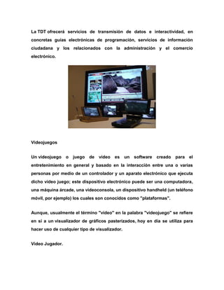La TDT ofrecerá servicios de transmisión de datos e interactividad, en
concretas guías electrónicas de programación, servicios de información
ciudadana y los relacionados con la administración y el comercio
electrónico.

Videojuegos
Un videojuego

o

juego

de

vídeo

es

un

software

creado

para

el

entretenimiento en general y basado en la interacción entre una o varias
personas por medio de un controlador y un aparato electrónico que ejecuta
dicho vídeo juego; este dispositivo electrónico puede ser una computadora,
una máquina árcade, una videoconsola, un dispositivo handheld (un teléfono
móvil, por ejemplo) los cuales son conocidos como "plataformas".
Aunque, usualmente el término "video" en la palabra "videojuego" se refiere
en sí a un visualizador de gráficos pasterizados, hoy en día se utiliza para
hacer uso de cualquier tipo de visualizador.
Video Jugador.

 