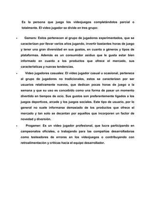 Es la persona que juega los videojuegos completándolos parcial o
totalmente. El video jugador se divide en tres grupo:


Gamers: Estos pertenecen al grupo de jugadores experimentados, que se
caracterizan por llevar varios años jugando, invertir bastantes horas de juego
y tener una gran diversidad en sus gustos, en cuanto a géneros y tipos de
plataformas. Además es un consumidor asiduo que le gusta estar bien
informado en cuanto a los productos que ofrece el mercado, sus
características y nuevas tendencias.



Video jugadores casuales: El video jugador casual u ocasional, pertenece
al grupo de jugadores no tradicionales, estos se caracterizan por ser
usuarios relativamente nuevos, que dedican pocas horas de juego a la
semana y que su uso es concebido como una forma de pasar un momento
divertido en tiempos de ocio. Sus gustos son preferentemente ligados a los
juegos deportivos, arcade y los juegos sociales. Este tipo de usuario, por lo
general no suele informarse demasiado de los productos que ofrece el
mercado y tan solo se decantan por aquellos que incorporen un factor de
novedad y diversión.



Progamer: Es un video jugador profesional, que lucra participando en
campeonatos oficiales, o trabajando para las compañías desarrolladoras
como testeadores de errores en los videojuegos o contribuyendo con
retroalimentación y críticas hacia el equipo desarrollador.

 