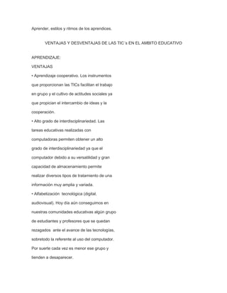 Aprender, estilos y ritmos de los aprendices.

VENTAJAS Y DESVENTAJAS DE LAS TIC´s EN EL AMBITO EDUCATIVO

APRENDIZAJE:
VENTAJAS
• Aprendizaje cooperativo. Los instrumentos
que proporcionan las TICs facilitan el trabajo
en grupo y el cultivo de actitudes sociales ya
que propician el intercambio de ideas y la
cooperación.
• Alto grado de interdisciplinariedad. Las
tareas educativas realizadas con
computadoras permiten obtener un alto
grado de interdisciplinariedad ya que el
computador debido a su versatilidad y gran
capacidad de almacenamiento permite
realizar diversos tipos de tratamiento de una
información muy amplia y variada.
• Alfabetización tecnológica (digital,
audiovisual). Hoy día aún conseguimos en
nuestras comunidades educativas algún grupo
de estudiantes y profesores que se quedan
rezagados ante el avance de las tecnologías,
sobretodo la referente al uso del computador.
Por suerte cada vez es menor ese grupo y
tienden a desaparecer.

 