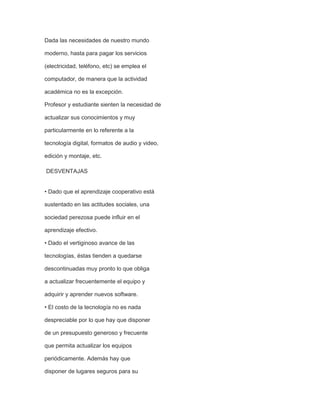 Dada las necesidades de nuestro mundo
moderno, hasta para pagar los servicios
(electricidad, teléfono, etc) se emplea el
computador, de manera que la actividad
académica no es la excepción.
Profesor y estudiante sienten la necesidad de
actualizar sus conocimientos y muy
particularmente en lo referente a la
tecnología digital, formatos de audio y video,
edición y montaje, etc.
DESVENTAJAS
• Dado que el aprendizaje cooperativo está
sustentado en las actitudes sociales, una
sociedad perezosa puede influir en el
aprendizaje efectivo.
• Dado el vertiginoso avance de las
tecnologías, éstas tienden a quedarse
descontinuadas muy pronto lo que obliga
a actualizar frecuentemente el equipo y
adquirir y aprender nuevos software.
• El costo de la tecnología no es nada
despreciable por lo que hay que disponer
de un presupuesto generoso y frecuente
que permita actualizar los equipos
periódicamente. Además hay que
disponer de lugares seguros para su

 