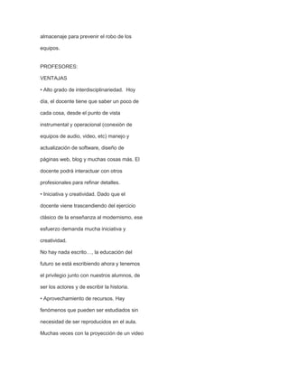 almacenaje para prevenir el robo de los
equipos.

PROFESORES:
VENTAJAS
• Alto grado de interdisciplinariedad. Hoy
día, el docente tiene que saber un poco de
cada cosa, desde el punto de vista
instrumental y operacional (conexión de
equipos de audio, video, etc) manejo y
actualización de software, diseño de
páginas web, blog y muchas cosas más. El
docente podrá interactuar con otros
profesionales para refinar detalles.
• Iniciativa y creatividad. Dado que el
docente viene trascendiendo del ejercicio
clásico de la enseñanza al modernismo, ese
esfuerzo demanda mucha iniciativa y
creatividad.
No hay nada escrito…, la educación del
futuro se está escribiendo ahora y tenemos
el privilegio junto con nuestros alumnos, de
ser los actores y de escribir la historia.
• Aprovechamiento de recursos. Hay
fenómenos que pueden ser estudiados sin
necesidad de ser reproducidos en el aula.
Muchas veces con la proyección de un video

 