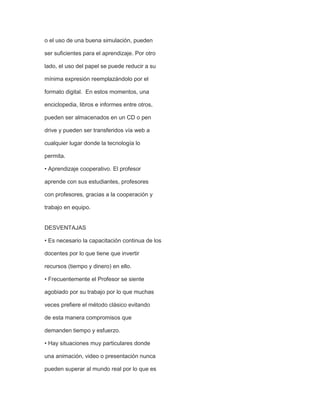 o el uso de una buena simulación, pueden
ser suficientes para el aprendizaje. Por otro
lado, el uso del papel se puede reducir a su
mínima expresión reemplazándolo por el
formato digital. En estos momentos, una
enciclopedia, libros e informes entre otros,
pueden ser almacenados en un CD o pen
drive y pueden ser transferidos vía web a
cualquier lugar donde la tecnología lo
permita.
• Aprendizaje cooperativo. El profesor
aprende con sus estudiantes, profesores
con profesores, gracias a la cooperación y
trabajo en equipo.

DESVENTAJAS
• Es necesario la capacitación continua de los
docentes por lo que tiene que invertir
recursos (tiempo y dinero) en ello.
• Frecuentemente el Profesor se siente
agobiado por su trabajo por lo que muchas
veces prefiere el método clásico evitando
de esta manera compromisos que
demanden tiempo y esfuerzo.
• Hay situaciones muy particulares donde
una animación, video o presentación nunca
pueden superar al mundo real por lo que es

 