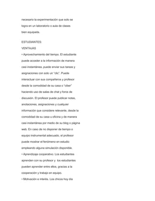 necesario la experimentación que solo se
logra en un laboratorio o aula de clases
bien equipada.

ESTUDIANTES:
VENTAJAS
• Aprovechamiento del tiempo. El estudiante
puede acceder a la información de manera
casi instantánea, puede enviar sus tareas y
asignaciones con solo un “clic”. Puede
interactuar con sus compañeros y profesor
desde la comodidad de su casa o “ciber”
haciendo uso de salas de chat y foros de
discusión. El profesor puede publicar notas,
anotaciones, asignaciones y cualquier
información que considere relevante, desde la
comodidad de su casa u oficina y de manera
casi instantánea por medio de su blog o página
web. En caso de no disponer de tiempo o
equipo instrumental adecuado, el profesor
puede mostrar el fenómeno en estudio
empleando alguna simulación disponible.
• Aprendizaje cooperativo. Los estudiantes
aprenden con su profesor y los estudiantes
pueden aprender entre ellos, gracias a la
cooperación y trabajo en equipo.
• Motivación e interés. Los chicos hoy día

 