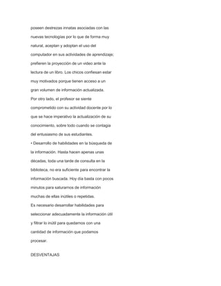 poseen destrezas innatas asociadas con las
nuevas tecnologías por lo que de forma muy
natural, aceptan y adoptan el uso del
computador en sus actividades de aprendizaje;
prefieren la proyección de un video ante la
lectura de un libro. Los chicos confiesan estar
muy motivados porque tienen acceso a un
gran volumen de información actualizada.
Por otro lado, el profesor se siente
comprometido con su actividad docente por lo
que se hace imperativo la actualización de su
conocimiento, sobre todo cuando se contagia
del entusiasmo de sus estudiantes.
• Desarrollo de habilidades en la búsqueda de
la información. Hasta hacen apenas unas
décadas, toda una tarde de consulta en la
biblioteca, no era suficiente para encontrar la
información buscada. Hoy día basta con pocos
minutos para saturarnos de información
muchas de ellas inútiles o repetidas.
Es necesario desarrollar habilidades para
seleccionar adecuadamente la información útil
y filtrar lo inútil para quedarnos con una
cantidad de información que podamos
procesar.

DESVENTAJAS

 
